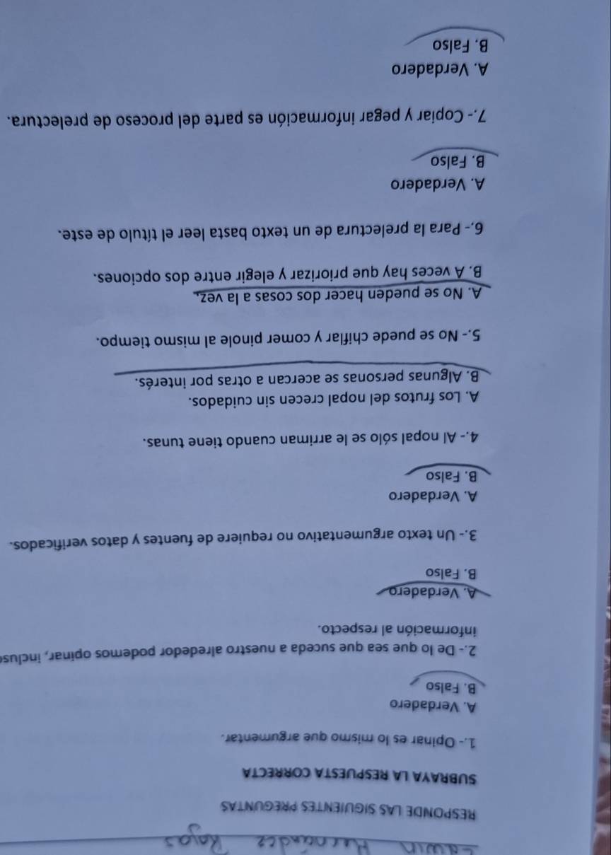 RESPONDE LAS SIGUIENTES PREGUNTAS
SUBRAYA LA RESPUESTA CORRECTA
1.- Opinar es lo mismo que argumentar.
A. Verdadero
B. Falso
2.- De lo que sea que suceda a nuestro alrededor podemos opinar, inclus
información al respecto.
A. Verdadero
B. Falso
3.- Un texto argumentativo no requiere de fuentes y datos verificados.
A. Verdadero
B. Falso
4.- Al nopal sólo se le arriman cuando tiene tunas.
A. Los frutos del nopal crecen sin cuidados.
B. Algunas personas se acercan a otras por interés.
5.- No se puede chiflar y comer pinole al mismo tiempo.
A. No se pueden hacer dos cosas a la vez,
B. A veces hay que priorizar y elegir entre dos opciones.
6,- Para la prelectura de un texto basta leer el título de este.
A. Verdadero
B. Falso
7.- Copiar y pegar información es parte del proceso de prelectura.
A. Verdadero
B. Falso