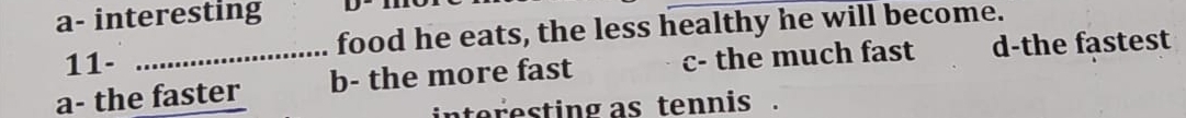 a- interesting
11- food he eats, the less healthy he will become.
a- the faster b- the more fast c- the much fast d-the fastest
interesting as tennis .