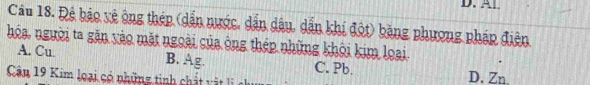 Cầu 18. Đệ bảo vệ ông thép (dẫn nước, dẫn dầu, dẫn khí đột) bằng phương pháp điện
hóa, người ta găn vào mặt ngoài của ông thép những khỏi kim loại.
A. Cu. B. Ag. C. Pb.
Cân 19 Kim loại có những tinh ch ấ ậ i c
D. Zn