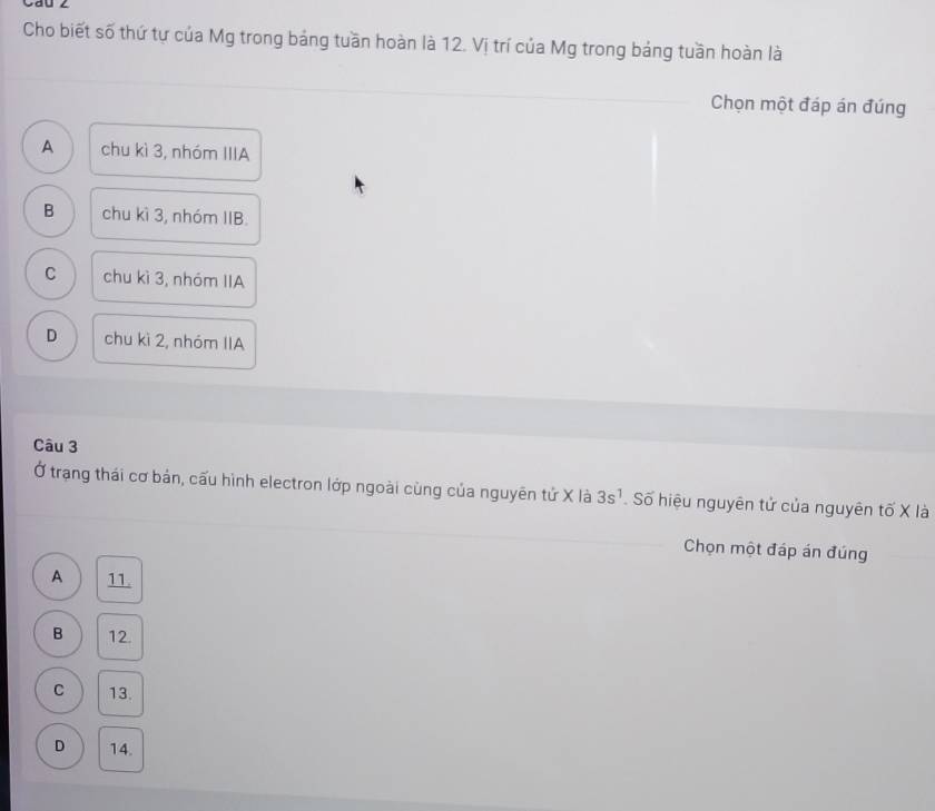 Cau 2
Cho biết số thứ tự của Mg trong bảng tuần hoàn là 12. Vị trí của Mg trong bảng tuần hoàn là
Chọn một đáp án đúng
A chu kì 3, nhóm IIIA
B chu kì 3, nhóm IIB.
C chu kì 3, nhóm IIA
D chu kì 2, nhóm IIA
Câu 3
Ở trạng thái cơ bản, cấu hình electron lớp ngoài cùng của nguyên tứ X là 3s^1. Số hiệu nguyên tử của nguyên tố X là
Chọn một đáp án đúng
A 11.
B 12.
C 13.
D 14.