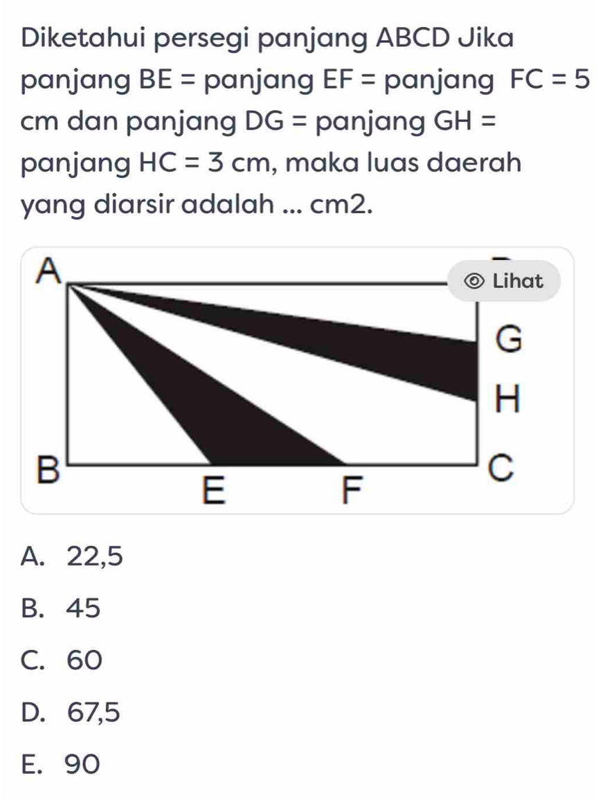 Diketahui persegi panjang ABCD Jika
panjang BE= panjang EF= panjang FC=5
cm dan panjang DG= panjang GH=
panjang HC=3cm , maka luas daerah
yang diarsir adalah ... cm2.
A. 22,5
B. 45
C. 60
D. 67,5
E. 90