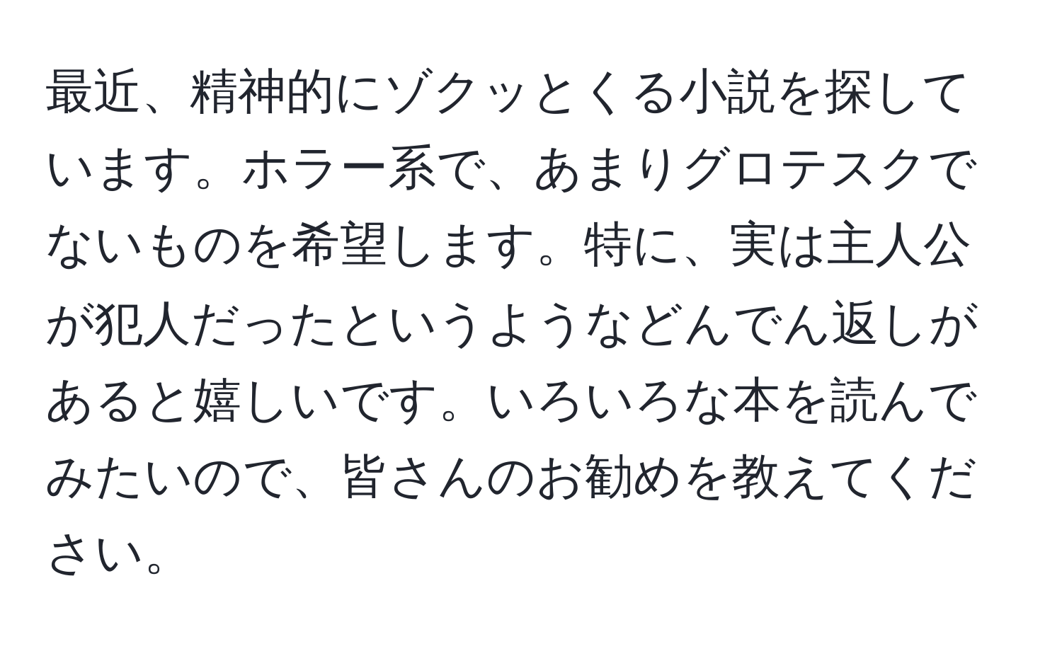 最近、精神的にゾクッとくる小説を探しています。ホラー系で、あまりグロテスクでないものを希望します。特に、実は主人公が犯人だったというようなどんでん返しがあると嬉しいです。いろいろな本を読んでみたいので、皆さんのお勧めを教えてください。