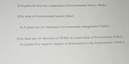 Explain the four key components of Environmental literacy (8mks) 
Q2a) what is Environmental hazard (2mks) 
b) Explain any six importance Environmental management (12mks) 
Q3a) State any six functions of NEMA in conservation of Environment (6mks) 
b) Explain five negative impacts of deforestation to the Environment (10mks)