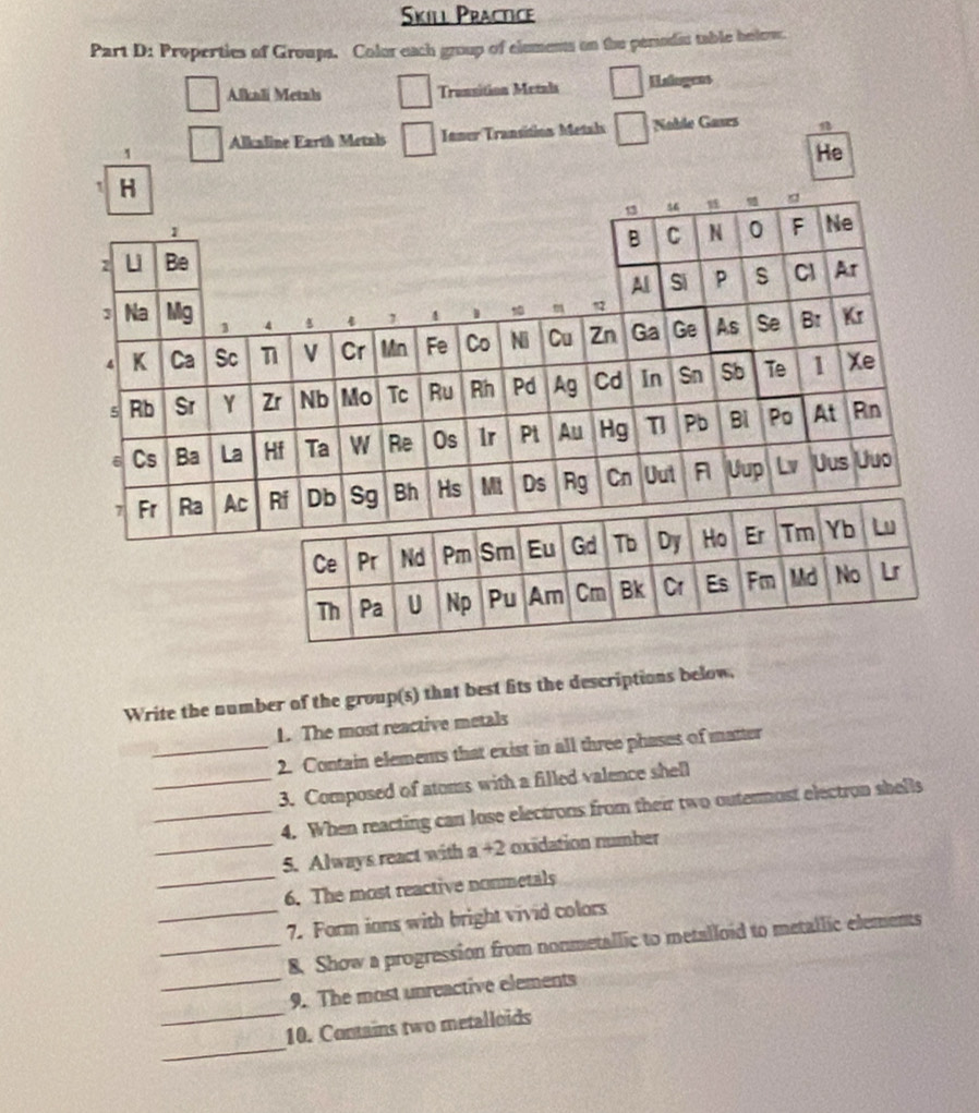 Skill Practice 
Part D: Properties of Groups. Color each group of elements on the penodic table helew. 
Alkali Metals Transition Metals Lalugees 
1 Alkaline Earth Metals Ianer Transition Metals Nable Gaurs 1 
He 
Write the number of the group(s) that best fits the descriptions below. 
1. The most reactive metals 
_2. Contain elemems that exist in all three phases of matter 
_3. Composed of atoms with a filled valence shell 
_4. When reacting can lose electrons from their two outermost electron shells 
_ 
_5. Always react with a +2 oxidation number 
6. The most reactive nonmetals 
_7. Form ians with bright vivid colors 
_ 
_8. Show a progression from nonmetallic to metalloid to metallic elements 
_ 
9. The most unreactive elements 
_ 
10. Contains two metalloids