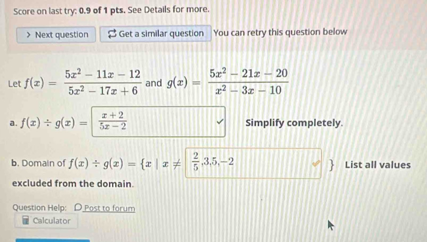 Score on last try: 0.9 of 1 pts. See Details for more. 
Next question Get a similar question You can retry this question below 
Let f(x)= (5x^2-11x-12)/5x^2-17x+6  and g(x)= (5x^2-21x-20)/x^2-3x-10 
a. f(x)/ g(x)=| (x+2)/5x-2  Simplify completely. 
b. Domain of f(x)/ g(x)= x|x!=  2/5 ,3,5,-2 List all values 
excluded from the domain. 
Question Help: D Post to forum 
Calculator