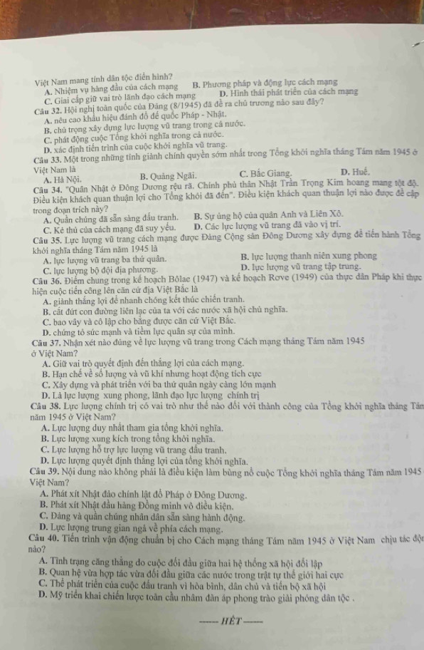 Việt Nam mang tính dân tộc điển hình?
A. Nhiệm vụ hãng đầu của cách mạng B. Phương pháp và động lực cách mạng
C. Giai cấp giữ vai trò lãnh đạo cách mạng D. Hình thái phát triển của cách mạng
Câu 32. Hội nghị toàn quốc của Đảng (8/1945) đã đề ra chủ trương nào sau đây?
A. nêu cao khẩu hiệu đánh đồ để quốc Pháp - Nhật.
B, chủ trọng xây dựng lực lượng vũ trang trong cả nước.
C. phát động cuộc Tổng khởi nghĩa trong cả nước.
D. xác định tiến trình của cuộc khởi nghĩa vũ trang
Cầu 33. Một trong những tỉnh giành chính quyền sớm nhất trong Tổng khởi nghĩa tháng Tám năm 1945 ở
Việt Nam là C. Bắc Giang. D. Huế.
A. Hà Nội. B. Quảng Ngãi.
Câu 34. ''Quân Nhật ở Đông Dương rệu rã. Chính phủ thân Nhật Trần Trọng Kim hoang mang tột đô.
Điều kiện khách quan thuận lợi cho Tổng khỏi đã đến'. Điều kiện khách quan thuận lợi nào được đề cập
trong đoạn trích này?
A. Quần chúng đã sẵn sàng đấu tranh. B. Sự ủng hộ của quân Anh và Liên Xô.
C. Kẻ thủ của cách mạng đã suy yêu. D. Các lực lượng vũ trang đã vào vị trí.
Câu 35. Lực lượng vũ trang cách mạng được Đảng Cộng sản Đông Dương xây dựng đề tiến hành Tổng
khởi nghĩa tháng Tám năm 1945 là B. lực lượng thanh niên xung phong
A. lực lượng vũ trang ba thứ quân.
C. lực lượng bộ đội địa phương. D. lực lượng vũ trang tập trung.
Câu 36, Điểm chung trong kể hoạch Bôlae (1947) và kế hoạch Rơve (1949) của thực dân Pháp khi thực
hiện cuộc tiền công lên căn cứ địa Việt Bắc là
A. giành thắng lợi để nhanh chống kết thúc chiến tranh.
B. cất đứt con đường liên lạc của ta với các nước xã hội chủ nghĩa.
C. bao vây và cô lập cho bằng được căn cứ Việt Bắc.
D. chứng tỏ sức mạnh và tiểm lực quân sự của mình.
Cầu 37, Nhận xét nào đúng về lực lượng vũ trang trong Cách mạng tháng Tám năm 1945
ở Việt Nam?
A. Giữ vai trò quyết định đến thắng lợi của cách mạng.
B. Hạn chế về số lượng và vũ khí nhưng hoạt động tích cực
C. Xây dựng và phát triển với ba thứ quân ngày cảng lớn mạnh
D. Là lực lượng xung phong, lãnh đạo lực lượng chính trị
Câu 38. Lực lượng chính trị có vai trò như thế nào đổi với thành công của Tổng khởi nghĩa tháng Tân
năm 1945 ở Việt Nam?
A. Lực lượng duy nhất tham gia tổng khởi nghĩa.
B. Lực lượng xung kích trong tổng khởi nghĩa.
C. Lực lượng hỗ trợ lực lượng vũ trang đầu tranh.
D. Lực lượng quyết định thắng lợi của tổng khởi nghĩa.
Câu 39. Nội dung nào không phải là điều kiện làm bùng nổ cuộc Tổng khởi nghĩa tháng Tám năm 1945
Việt Nam?
A. Phát xít Nhật đảo chính lật đổ Pháp ở Đông Dương.
B. Phát xít Nhật đầu hàng Đồng minh vô điều kiện.
C. Đảng và quần chúng nhân dân sẵn sàng hành động.
D. Lực lượng trung gian ngả về phía cách mạng.
Câu 40. Tiến trình vận động chuẩn bị cho Cách mạng tháng Tám năm 1945 ở Việt Nam chịu tác đội
nào?
A. Tình trạng căng thẳng do cuộc đối đầu giữa hai hệ thống xã hội đổi lập
B. Quan hệ vừa hợp tác vừa đối đầu giữa các nước trong trật tự thể giới hai cực
C. Thể phát triển của cuộc đầu tranh vì hòa bình, dân chủ và tiền bộ xã hội
D. Mỹ triển khai chiến lược toàn cầu nhâm dân áp phong trào giải phóng dân tộc .
_hêt_