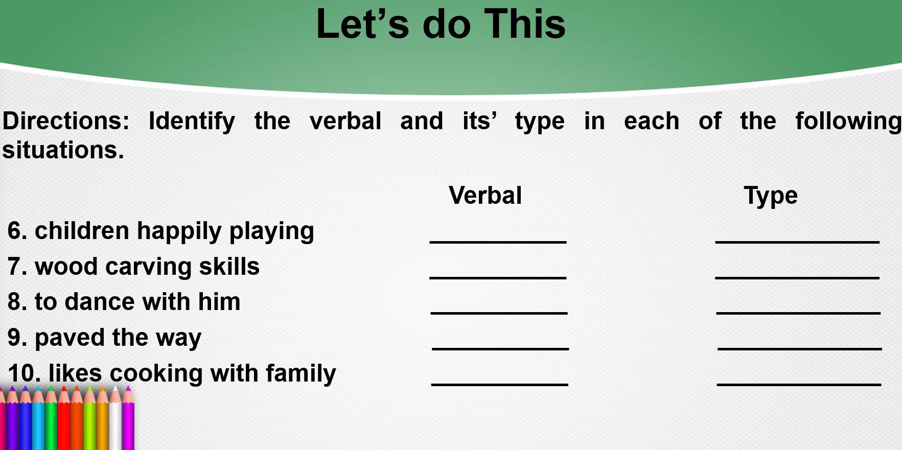 Let's do This 
Directions: Identify the verbal and its’ type in each of the following 
situations. 
Verbal Type 
6. children happily playing_ 
_ 
7. wood carving skills 
_ 
_ 
8. to dance with him 
_ 
_ 
9. paved the way 
_ 
_ 
10. likes cooking with family_ 
_