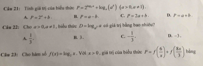 Tính giá trị của biểu thức P=2^(log _2)a+log _a(a^b)(a>0,a!= 1).
A. P=2^a+b. B. P=a-b. C. P=2a+b. D. P=a+b. 
Câu 22: Cho a>0, a!= 1 , biểu thức D=log _a^3a ∩ có giá trị bằng bao nhiêu?
A.  1/3 . B. 3. C. - 1/3 . D. -3.
Câu 23: Cho hàm số f(x)=log _2x. Với x>0 , giá trị của biều thức P=f( 6/x )+f( 8x/3 ) bàng