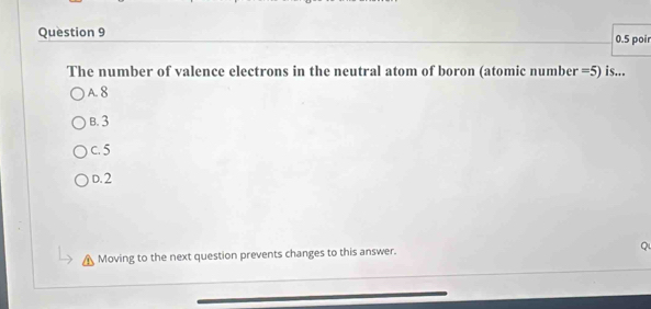 0.5 poir
The number of valence electrons in the neutral atom of boron (atomic number =5) is...
A. 8
B. 3
c. 5
D. 2
Moving to the next question prevents changes to this answer. 1