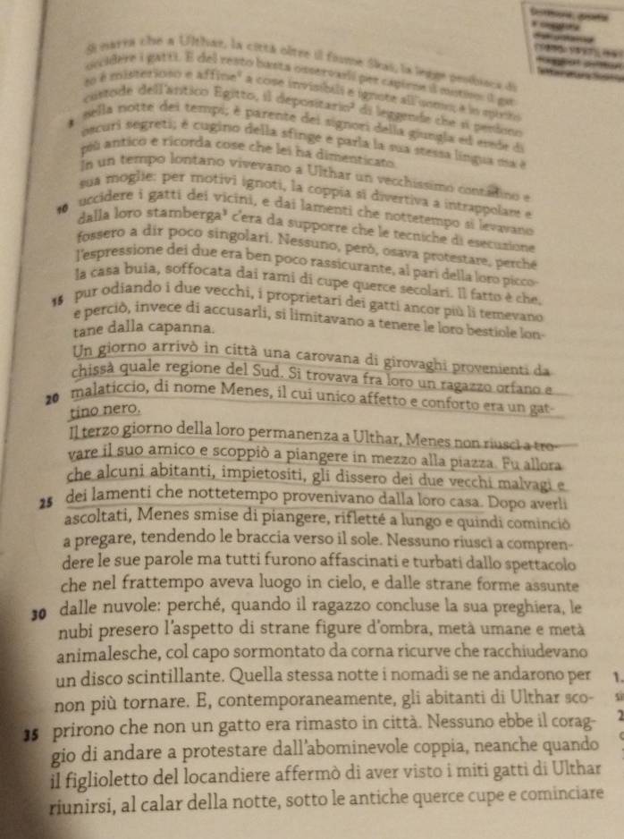 Si narra cho a Ulthar, la cittá oôtre il fime Skai, la legge peoiiaça de
   
oecidere i gatti E del resto basta onservali per capiens il eustion il ga
to é misteriono e affine" a cose invisibili é ignore all como, é lo minto
custode dell'ânítico Egitto, il depositario? di leggende che sí peniono
*  sella notte dei tempi, é parente dei signori della giungla ed etede de
sscuri segreti; é cugino della sfingé e parla la sua stessa língua ma é
pù anticó e ricorda cose che lei ha dimenticar
In un tempo lontano vivevano a Ulthar un vecchíssimo conzatino e
sua moglie: per motivi ignoti, la coppía si divertiva a intrappolam e
o uccidere i gattí dei vicini, e dai lamenti che nottetempo si levavano
dalla loro stamberga³ c'era da supporre che le tecniche di esecusione
fossero a dir poco singolari. Nessuno, peró, osava protestare, perche
l'espressione dei due era ben poco rassicurante, al pari della loro picco
la casa buia, soffocata dai rami di cupe querce secolari. Il farto è che.
pur odiando i due vecchi, i proprietari dei gatti ancor più li temevano
e perció, invece di accusarli, si limitavano a tenere le loro bestiole lon-
tane dalla capanna.
Un giorno arrivò in città una carovana di girovaghi provenienti da
chissà quale regione del Sud. Si trovava fra loro un ragazzo orfano a
20 malaticcio, di nome Menes, il cui unico affetto e conforto era un gat
tino nero.
Il terzo giorno della loro permanenza a Ulthar, Menes non riusci a tro-
vare il suo amico e scoppió a piangere in mezzo alla piazza. Fu allora
che alcuni abitanti, impietositi, gli dissero dei due vecchi malvagi e
25 dei lamenti che nottetempo provenivano dalla loro casa. Dopo averli
ascoltati, Menes smise di piangere, rifletté a lungo e quindi cominció
a pregare, tendendo le braccia verso il sole. Nessuno riusci a compren-
dere le sue parole ma tutti furono affascinati e turbati dallo spettacolo
che nel frattempo aveva luogo in cielo, e dalle strane forme assunte
30 dalle nuvole: perché, quando il ragazzo concluse la sua preghiera, le
nubi presero l'aspetto di strane figure d'ombra, metà umane e metà
animalesche, col capo sormontato da corna ricurve che racchiudevano
un disco scintillante. Quella stessa notte i nomadi se ne andarono per 1.
non più tornare. E, contemporaneamente, gli abitanti di Ulthar sco- s
]5 prirono che non un gatto era rimasto in città. Nessuno ebbe il corag- 2
gio di andare a protestare dall’abominevole coppia, neanche quando (
il figlioletto del locandiere affermò di aver visto i miti gatti di Ulthar
riunirsi, al calar della notte, sotto le antiche querce cupe e cominciare