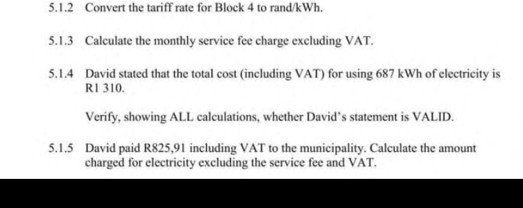 Convert the tariff rate for Block 4 to rand/kWh. 
5.1.3 Calculate the monthly service fee charge excluding VAT. 
5.1.4 David stated that the total cost (including VAT) for using 687 kWh of electricity is
R1 310. 
Verify, showing ALL calculations, whether David’s statement is VALID. 
5.1.5 David paid R825,91 including VAT to the municipality. Calculate the amount 
charged for electricity excluding the service fee and VAT.