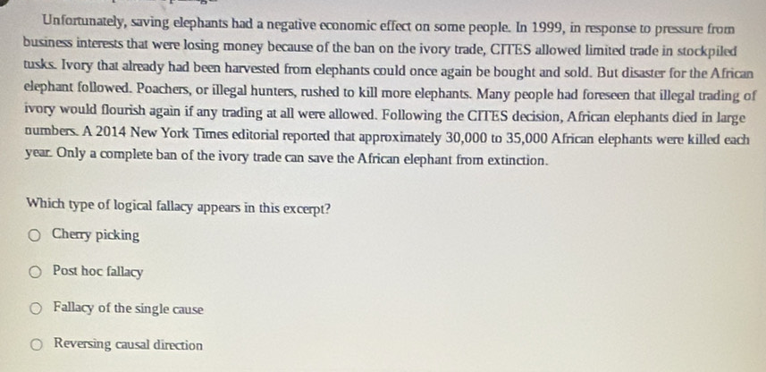 Unfortunately, saving elephants had a negative economic effect on some people. In 1999, in response to pressure from
business interests that were losing money because of the ban on the ivory trade, CITES allowed limited trade in stockpiled
tusks. Ivory that already had been harvested from elephants could once again be bought and sold. But disaster for the African
elephant followed. Poachers, or illegal hunters, rushed to kill more elephants. Many people had foreseen that illegal trading of
ivory would flourish again if any trading at all were allowed. Following the CITES decision, African elephants died in large
numbers. A 2014 New York Times editorial reported that approximately 30,000 to 35,000 African elephants were killed each
year. Only a complete ban of the ivory trade can save the African elephant from extinction.
Which type of logical fallacy appears in this excerpt?
Cherry picking
Post hoc fallacy
Fallacy of the single cause
Reversing causal direction