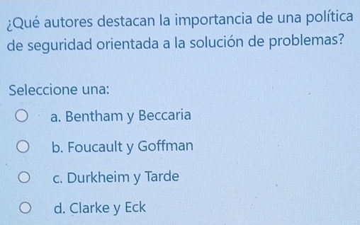 ¿Qué autores destacan la importancia de una política
de seguridad orientada a la solución de problemas?
Seleccione una:
a. Bentham y Beccaria
b. Foucault y Goffman
c. Durkheim y Tarde
d. Clarke y Eck