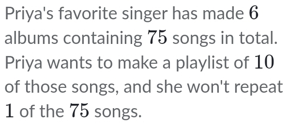 Priya's favorite singer has made 6
albums containing 75 songs in total. 
Priya wants to make a playlist of 10
of those songs, and she won't repeat
1 of the 75 songs.