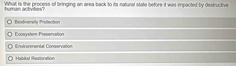 What is the process of bringing an area back to its natural state before it was impacted by destructive
human activities?
Biodiversity Protection
Ecosystem Preservation
Environmental Conservation
Habitat Restoration