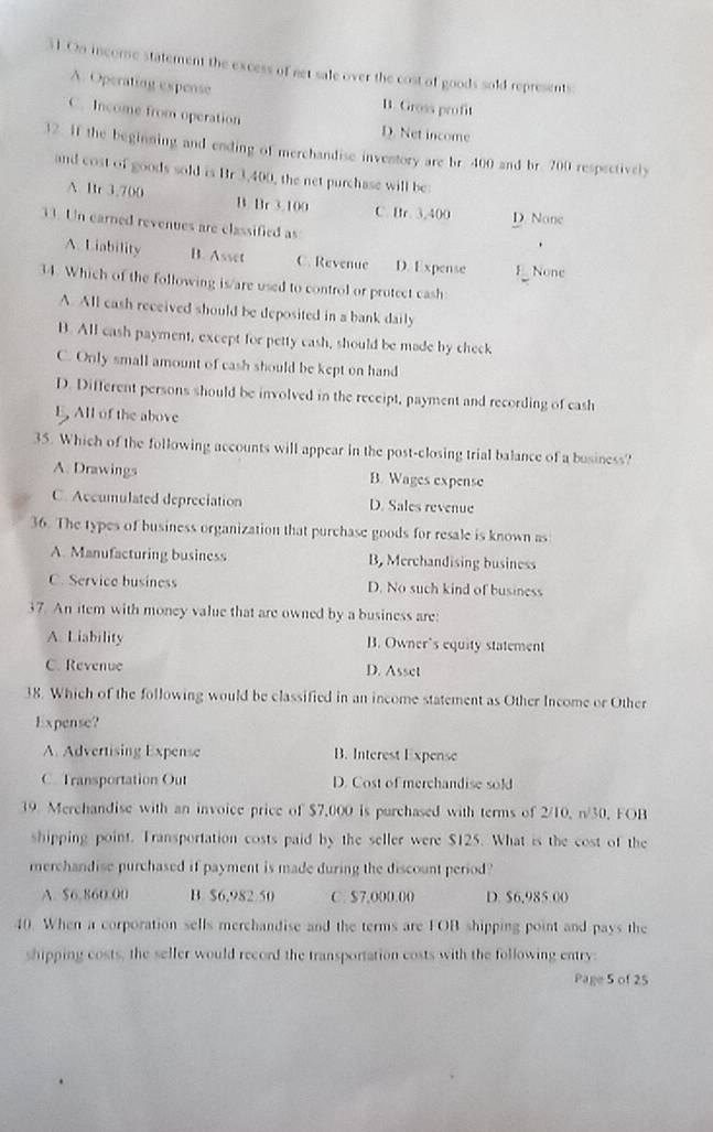 On inconse statement the excess of net sale over the cost of goods sold represents:
A. Operating expense B. Gross profit
C. Income from operation D. Net income
32. If the beginning and ending of merehandise inventory are br. 400 and br. 200 respectively
and cost of goods sold is Br 3,400, the net purchase will be:
A Br 3.700 B. Br 3.100 C. Br. 3,400 D. None
33. Un earned revenues are classified as
.
A. Liability B. Asset C. Revenue D. Expense E None
34. Which of the following is/are used to control or protect cash:
A. All cash received should be deposited in a bank daily
B. All cash payment, except for petty cash, should be made by check
C. Only small amount of cash should be kept on hand
D. Different persons should be involved in the receipt, payment and recording of cash
E, All of the above
35. Which of the following accounts will appear in the post-closing trial balance of a business?
A. Drawings B. Wages expense
C. Accumulated depreciation D. Sales revenue
36. The types of business organization that purchase goods for resale is known as
A. Manufacturing business B, Merchandising business
C. Service business D. No such kind of business
37. An item with money value that are owned by a business are:
A. Liability B. Owner’s equity statement
C. Revenue D. Asset
38. Which of the following would be classified in an income statement as Other Income or Other
Expense?
A. Advertising Expense B. Interest Expense
C. Transportation Out D. Cost of merchandise sold
39. Merchandise with an invoice price of $7,000 is purchased with terms of 2/10, n/30, FOB
shipping point. Transportation costs paid by the seller were $125. What is the cost of the
merchandise purchased if payment is made during the discount period?
A. $6,860.00 B. $6,982.50 C. $7,000.00 D. $6,985.00
40. When a corporation sells merchandise and the terms are FOB shipping point and pays the
shipping costs, the seller would record the transportation costs with the following entry:
Page 5 of 25