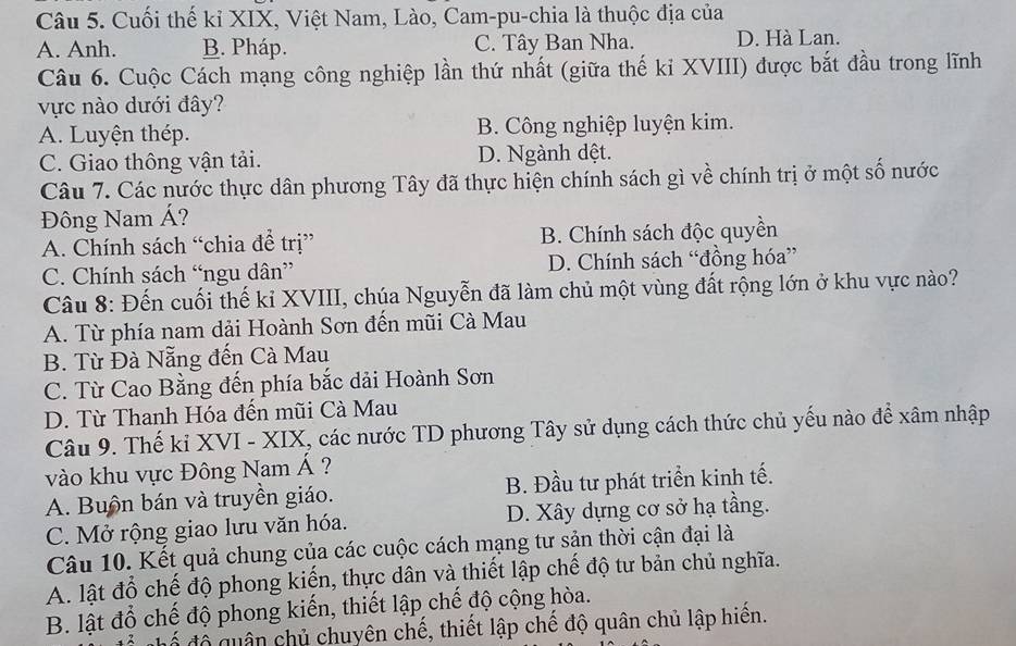 Cuối thế kỉ XIX, Việt Nam, Lào, Cam-pu-chia là thuộc địa của
A. Anh. B. Pháp. C. Tây Ban Nha. D. Hà Lan.
Câu 6. Cuộc Cách mạng công nghiệp lần thứ nhất (giữa thế ki XVIII) được bắt đầu trong lĩnh
vực nào dưới đây?
A. Luyện thép. B. Công nghiệp luyện kim.
C. Giao thông vận tải. D. Ngành dệt.
Câu 7. Các nước thực dân phương Tây đã thực hiện chính sách gì về chính trị ở một số nước
Đông Nam Á?
A. Chính sách “chia để trị” B. Chính sách độc quyền
C. Chính sách “ngu dân” D. Chính sách “đồng hóa”
Câu 8: Đến cuối thế kỉ XVIII, chúa Nguyễn đã làm chủ một vùng đất rộng lớn ở khu vực nào?
A. Từ phía nam dải Hoành Sơn đến mũi Cà Mau
B. Từ Đà Nẵng đến Cà Mau
C. Từ Cao Bằng đến phía bắc dải Hoành Sơn
D. Từ Thanh Hóa đến mũi Cà Mau
Câu 9. Thế kỉ XVI - XIX, các nước TD phương Tây sử dụng cách thức chủ yếu nào để xâm nhập
vào khu vực Đông Nam Á ?
A. Buồn bán và truyền giáo. B. Đầu tư phát triển kinh tế.
C. Mở rộng giao lưu văn hóa. D. Xây dựng cơ sở hạ tầng.
Câu 10. Kết quả chung của các cuộc cách mạng tư sản thời cận đại là
A. lật đổ chế độ phong kiến, thực dân và thiết lập chế độ tư bản chủ nghĩa.
B. lật đổ chế độ phong kiến, thiết lập chế độ cộng hòa.
ể độ quân chủ chuyên chế, thiết lập chế độ quân chủ lập hiến.