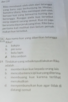 dan 19!
Riko mendapat oleh-oleh darî tetangga
yang baru saja berkunjung ke Medan.
Sumatra Utara. Riko mendapat oleh-oleh
berupa kue yang berwarna kuning dan
berongga. Rongga pada kue tersebut
mirip seperti sarang semut. Kue ini juga
beraroma daun jeruk yang khas. Riko baru
pertama kali melihat dan belum pernah
makan kue tersebut.
18 Apa nama kue yang diberikan tetangga
Riko?
a. bakpia
b. pie susu
c. bolu lapis
bika ambon
19. Tindakan yang sebaiknya dilakukan Riko
adalah...
a. memberikan kue kepada orang lain
b. mencoba mencicipi kue yang diterima
c. membuang kue karena terlihat
menakutkan
d. menyembunyikan kue agar tidak di
datangi semut