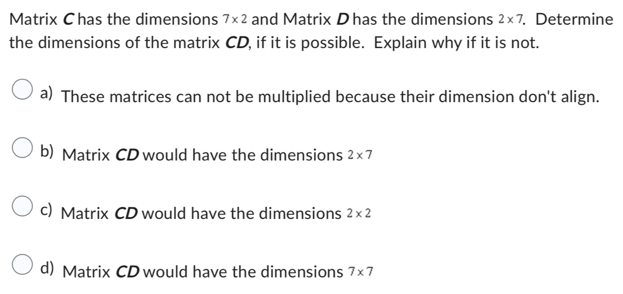 Matrix Chas the dimensions 7* 2 and Matrix Dhas the dimensions 2* 7. Determine
the dimensions of the matrix CD, if it is possible. Explain why if it is not.
a) These matrices can not be multiplied because their dimension don't align.
b) Matrix CD would have the dimensions 2* 7
c) Matrix CD would have the dimensions 2* 2
d) Matrix CD would have the dimensions 7* 7