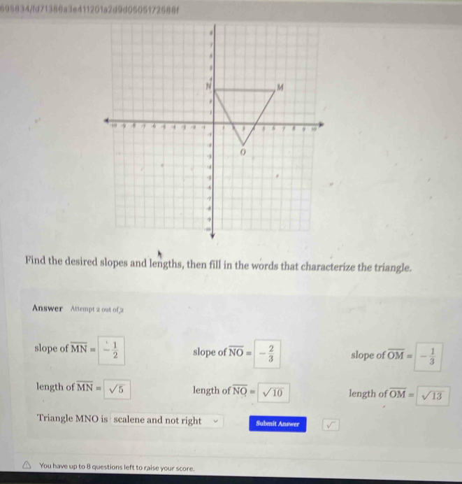 695834/fd71386a3e411201a2d9d0505172588f
Find the desired slopes and lengths, then fill in the words that characterize the triangle.
Answer Attempt 2 out of 2
slope of overline MN= - 1/2  slope of overline NO= - 2/3  slope of overline OM= |- 1/3 
length of overline MN= sqrt(5) length of overline NQ=sqrt(10) length of overline OM= sqrt(13)
Triangle MNO is scalene and not right Submit Answer
You have up to 8 questions left to raise your score.