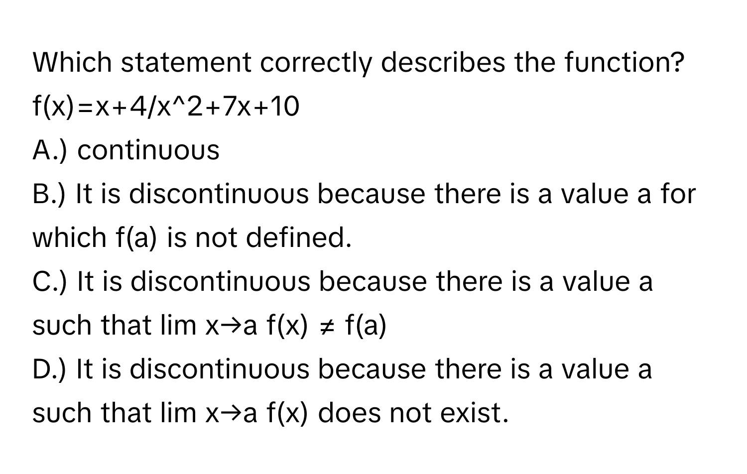 Which statement correctly describes the function?   f(x)=x+4/x^2+7x+10
A.) continuous
B.) It is discontinuous because there is a value a for which f(a) is not defined.
C.) It is discontinuous because there is a value a such that lim x→a f(x) ≠ f(a)
D.) It is discontinuous because there is a value a such that lim x→a f(x) does not exist.