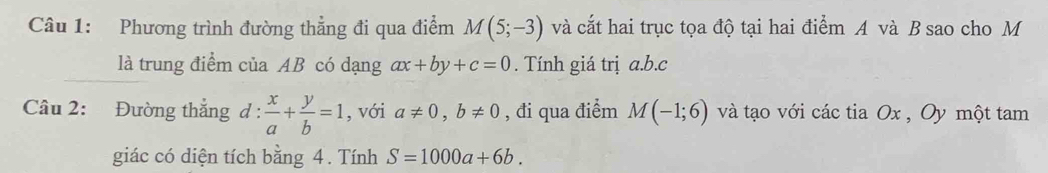 Phương trình đường thẳng đi qua điểm M(5;-3) và cắt hai trục tọa độ tại hai điểm A và B sao cho M 
là trung điểm của AB có dạng ax+by+c=0. Tính giá trị a. b. c
Câu 2: Đường thắng d :  x/a + y/b =1 , với a!= 0, b!= 0 , đi qua điểm M(-1;6) và tạo với các tia Ox , Oy một tam 
giác có diện tích bằng 4. Tính S=1000a+6b.