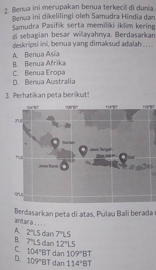 Benua ini merupakan benua terkecil di dunia.
Benua ini dikelilingi oleh Samudra Hindia dan
Samudra Pasifik serta memiliki iklim kering
di sebagian besar wilayahnya. Berdasarkan
deskripsi ini, benua yang dimaksud adalah . . . .
A. Benua Asia
B. Benua Afrika
C. Benua Eropa
D. Benua Australia
3. Perhatikan peta berikut!
119°BT
Berdasarkan peta di atas, Pulau Bali berada 
antara . . . .
A. 2°LS dan 7°LS
B. 7°LS dan 12°LS
C. 104°BT dan 109°BT
D. 109°BT dan 114°BT