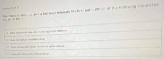 The nurse is about to give a full-term neonate his first bath. Which of the following should the
nurse do first?
Bathe the neonate only after his vital signs have stabilized
Wash the neonate from feet to head
Scrub the neonatr's skin to remove the vernix caseosa
Clean the neonase with medicated soap