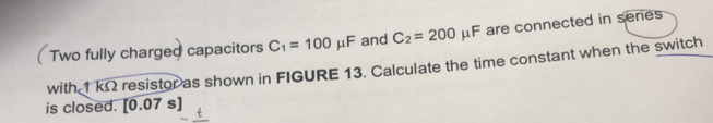  Two fully charged capacitors C_1=100mu F and C_2=200mu F are connected in series 
with 1 kΩ resistor as shown in FIGURE 13. Calculate the time constant when the switch 
is closed. [0.07s]