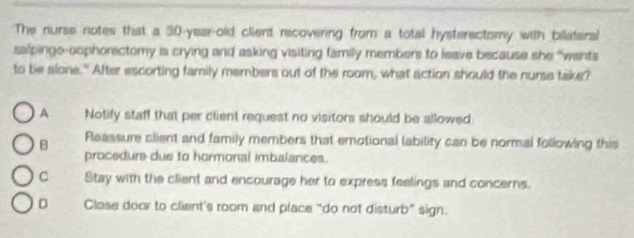 The nurse notes that a 30-year-old client recovering from a total hysterectomy with bilateral
salpinge-oophorectomy is crying and asking visiting family members to leave because she “wants
to be alone." After escorting family members out of the room, what action should the nurse take?
A Notify staff that per client request no visitors should be allowed
B Fleassure client and family members that emotional lability can be normal following this
procedure due to hormonal imbalances.
C Stay with the client and encourage her to express feelings and concerns.
D Close door to client's room and place "do not disturb" sign.