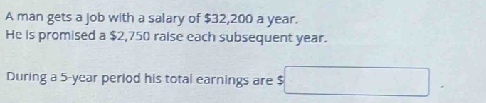 A man gets a job with a salary of $32,200 a year. 
He is promised a $2,750 raise each subsequent year. 
During a 5-year period his total earnings are $ □.