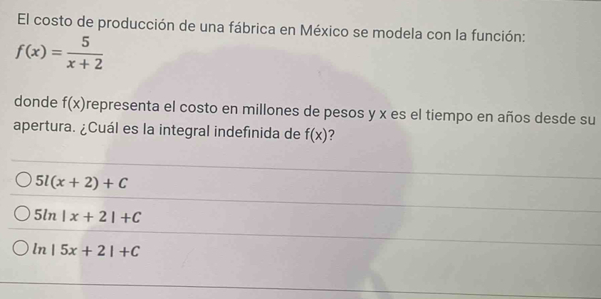 El costo de producción de una fábrica en México se modela con la función:
f(x)= 5/x+2 
donde f(x) representa el costo en millones de pesos y x es el tiempo en años desde su
apertura. ¿Cuál es la integral indefinida de f(x) ?
5l(x+2)+C
5ln |x+2|+C
ln |5x+2|+C