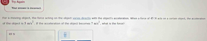 Try Again
Your answer is incorrect.
For a moving object, the force acting on the object varies directly with the object's acceleration. When a force of 45 N acts on a certain object, the acceleration
of the object is 5m/s^2. If the acceleration of the object becomes 7m/s^2 , what is the force?
49 N
 □ /□  