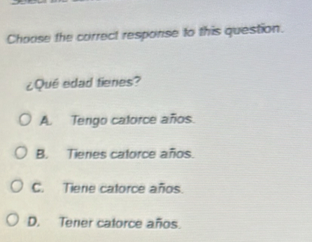 Choose the correct response to this question.
¿Qué edad fienes?
A. Tengo catorce años.
B. Tieres catorce años.
C. Tiene catorce años.
D. Tener catorce años.