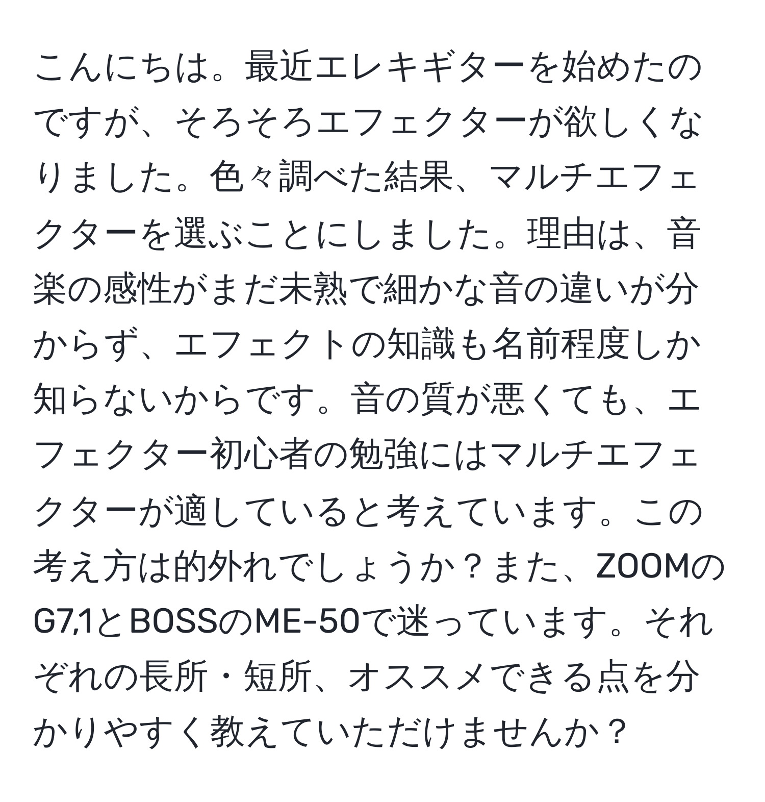 こんにちは。最近エレキギターを始めたのですが、そろそろエフェクターが欲しくなりました。色々調べた結果、マルチエフェクターを選ぶことにしました。理由は、音楽の感性がまだ未熟で細かな音の違いが分からず、エフェクトの知識も名前程度しか知らないからです。音の質が悪くても、エフェクター初心者の勉強にはマルチエフェクターが適していると考えています。この考え方は的外れでしょうか？また、ZOOMのG7,1とBOSSのME-50で迷っています。それぞれの長所・短所、オススメできる点を分かりやすく教えていただけませんか？