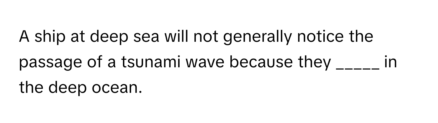 A ship at deep sea will not generally notice the passage of a tsunami wave because they _____ in the deep ocean.