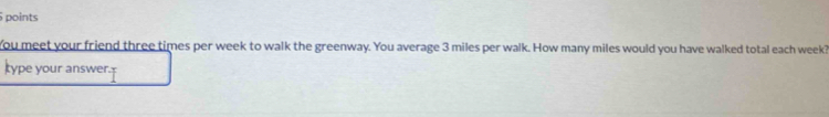 points 
You meet your friend three times per week to walk the greenway. You average 3 miles per walk. How many miles would you have walked total each week? 
type your answer.