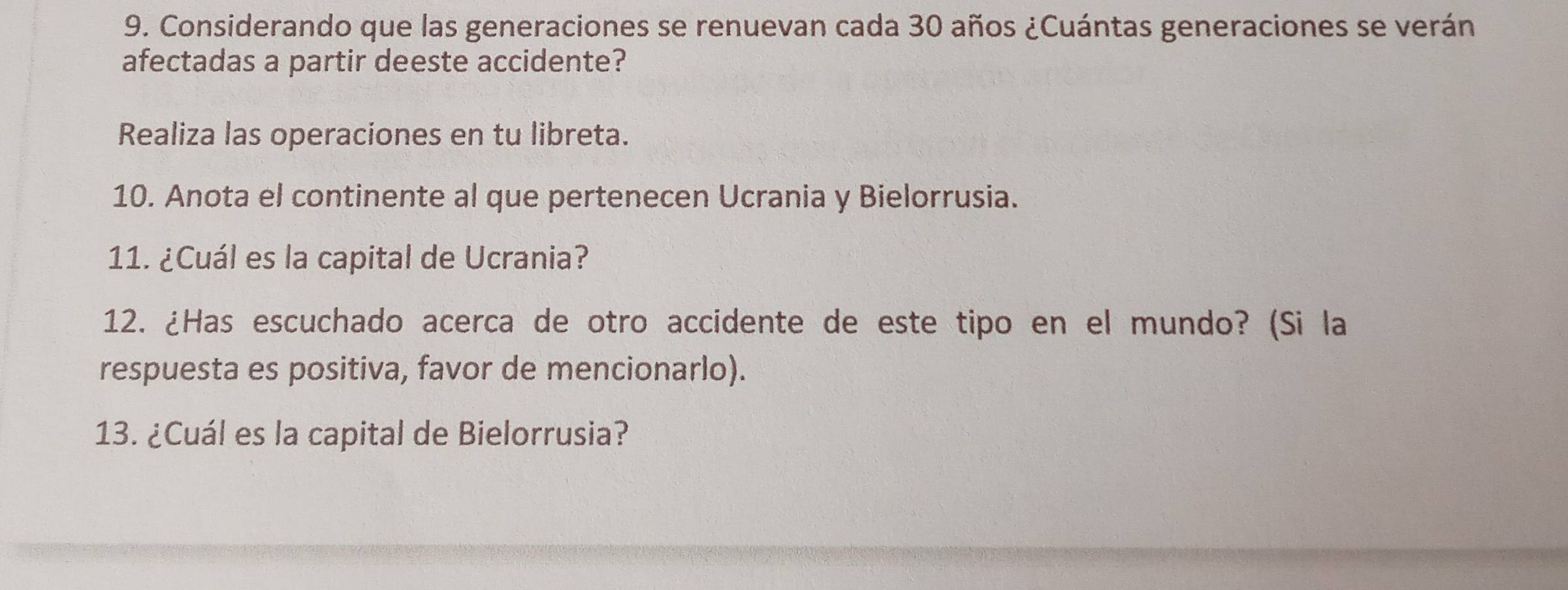 Considerando que las generaciones se renuevan cada 30 años ¿Cuántas generaciones se verán 
afectadas a partir deeste accidente? 
Realiza las operaciones en tu libreta. 
10. Anota el continente al que pertenecen Ucrania y Bielorrusia. 
11. ¿Cuál es la capital de Ucrania? 
12. ¿Has escuchado acerca de otro accidente de este tipo en el mundo? (Si la 
respuesta es positiva, favor de mencionarlo). 
13. ¿Cuál es la capital de Bielorrusia?