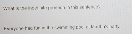 What is the indefinite pronoun in this sentence? 
Everyone had fun in the swimming pool at Martha's party.