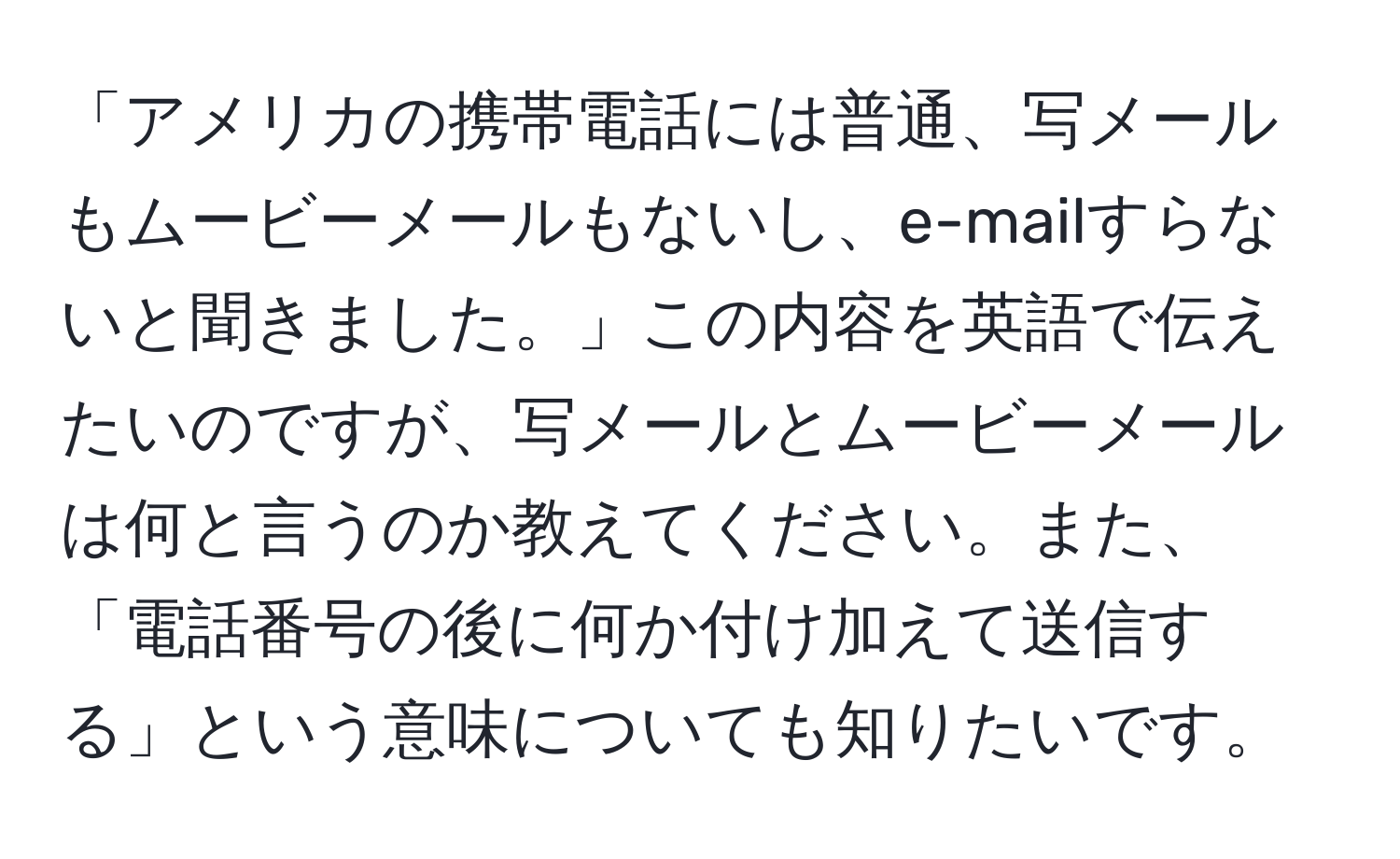 「アメリカの携帯電話には普通、写メールもムービーメールもないし、e-mailすらないと聞きました。」この内容を英語で伝えたいのですが、写メールとムービーメールは何と言うのか教えてください。また、「電話番号の後に何か付け加えて送信する」という意味についても知りたいです。