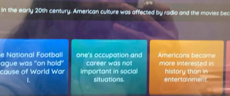 3/13 
In the early 20th century. American culture was affected by radio and the movies bec 
e National Football one's occupation and Americans became 
ague was "on hold' career was not more interested in 
cause of World War important in social history than in 
L situations. entertainment.