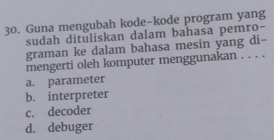 Guna mengubah kode-kode program yang
sudah dituliskan dalam bahasa pemro-
graman ke dalam bahasa mesin yang di-
mengerti oleh komputer menggunakan . . . .
a. parameter
b. interpreter
c. decoder
d. debuger