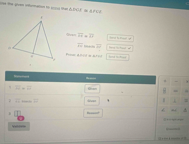 Use the given information to prove that △ DGE≌ △ FGE. 
Given: overline DE≌ overline EF Send To Proof
overline EG bisects overline DF Send To Proef 
Prove: △ DGE≌ △ FGE Send To Proof 
Statement Reason 
+ × 
1 overline DI≌ overline EF
Given 
 □ /□   = 
2 overline CO bisects overline DF Given 1 ⊥ overline AB
/ m∠ 
3 Reason? 
9 is 4 right angle 
Validate 
□ biseets □ 
□ is the ⊥bisector of □