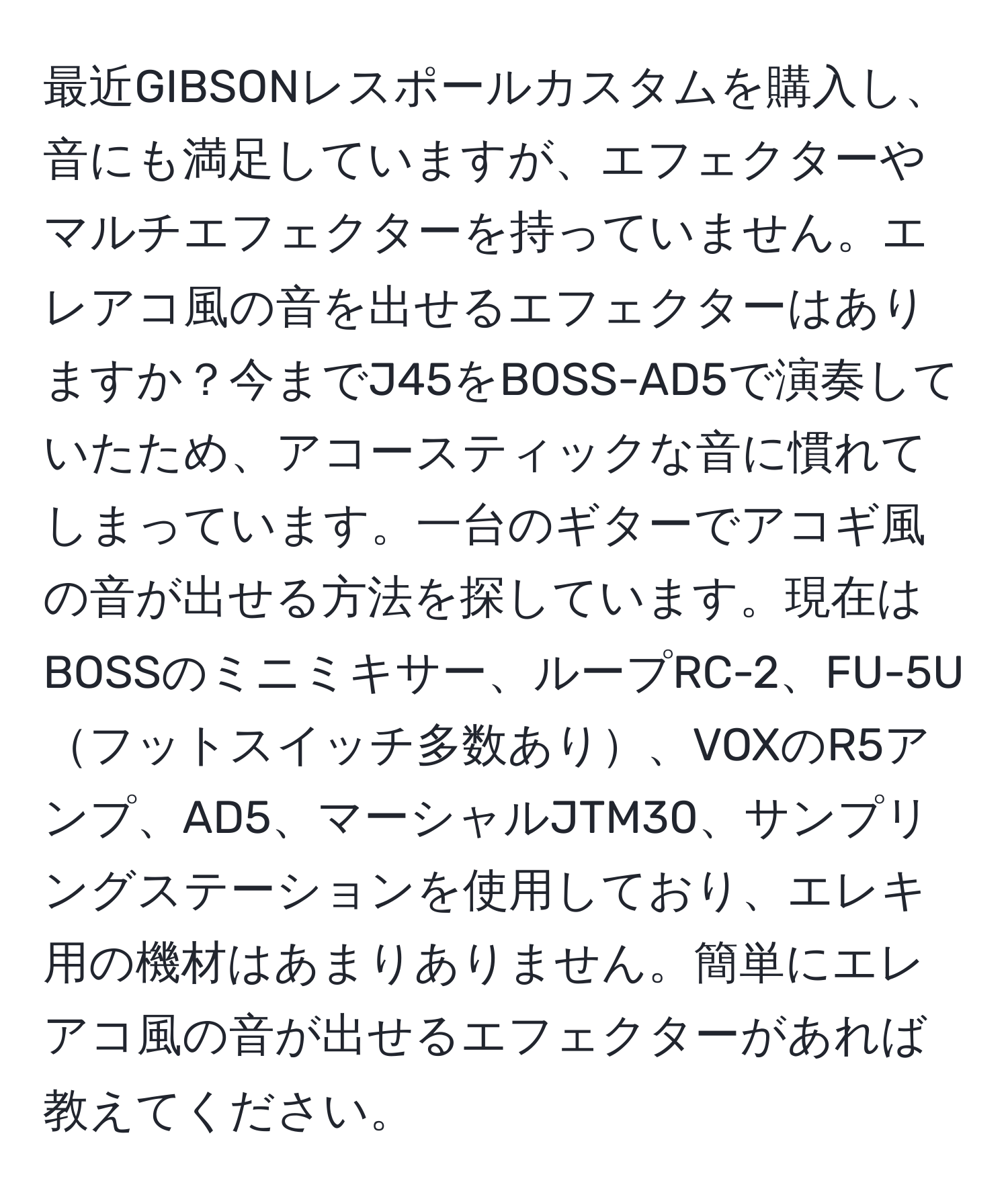 最近GIBSONレスポールカスタムを購入し、音にも満足していますが、エフェクターやマルチエフェクターを持っていません。エレアコ風の音を出せるエフェクターはありますか？今までJ45をBOSS-AD5で演奏していたため、アコースティックな音に慣れてしまっています。一台のギターでアコギ風の音が出せる方法を探しています。現在はBOSSのミニミキサー、ループRC-2、FU-5Uフットスイッチ多数あり、VOXのR5アンプ、AD5、マーシャルJTM30、サンプリングステーションを使用しており、エレキ用の機材はあまりありません。簡単にエレアコ風の音が出せるエフェクターがあれば教えてください。