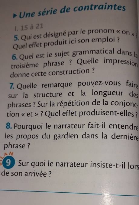 Une série de contraintes 
I, 15 à 21
5. Qui est désigné par le pronom « on » ? 
Quel effet produit ici son emploi ? 
6. Quel est le sujet grammatical dans la 
troisième phrase ? Quelle impression 
donne cette construction ? 
7. Quelle remarque pouvez-vous faire 
sur la structure et la longueur des 
phrases ? Sur la répétition de la conjonc 
tion « et » ? Quel effet produisent-elles ? 
8.Pourquoi le narrateur fait-il entendre 
les propos du gardien dans la dernière 
phrase ? 
an 
9 Sur quoi le narrateur insiste-t-il lors 
de son arrivée ?