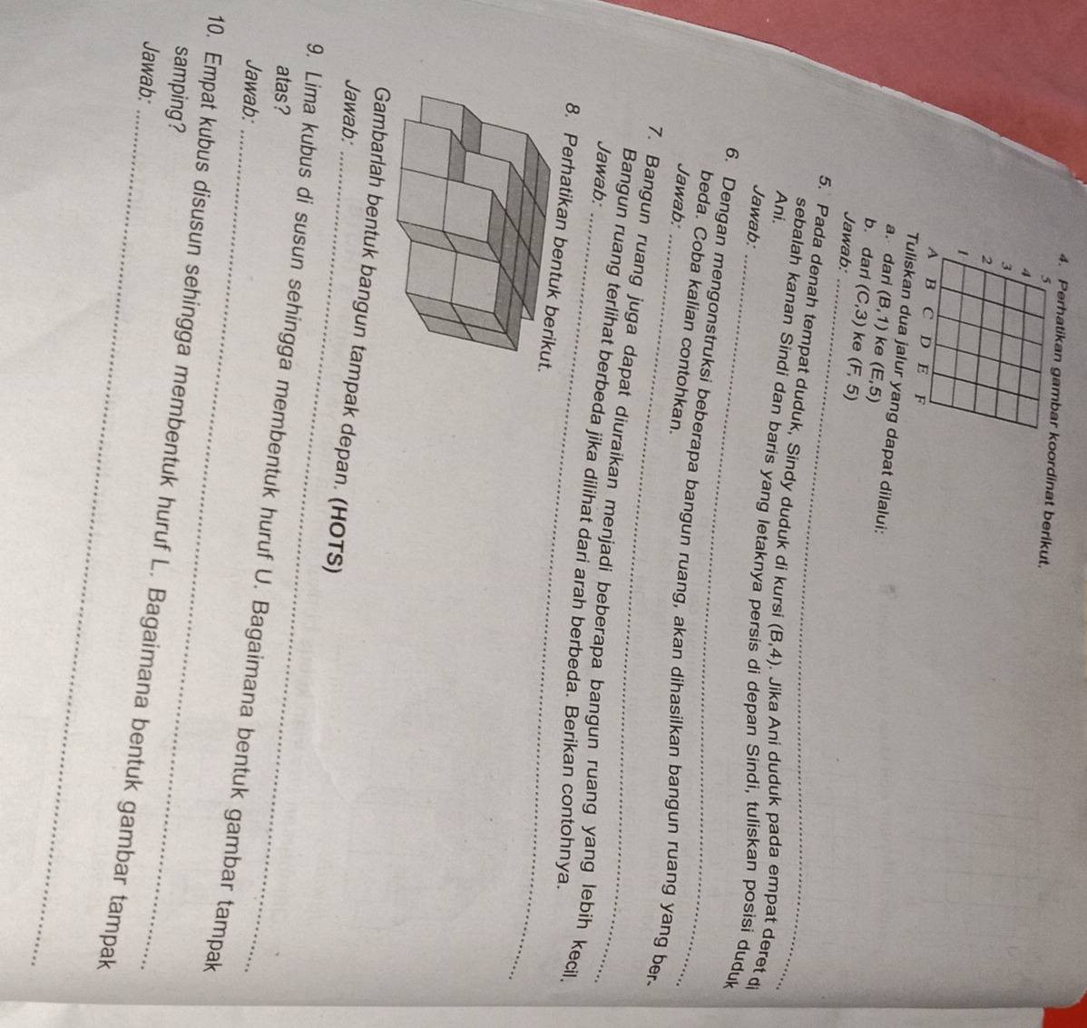 Perhatikan gambar koordinat berikut.
5
4
3
2
1
A B C D E F
Tuliskan dua jalur yang dapat dilalui: 
a. dari (B,1) ke (E,5)
b. darl (C,3) ke (F,5)
Jawab:_ 
_ 
5. Pada denah tempat duduk, Sindy duduk di kursi (B,4). Jika Ani duduk pada empat deret di 
Ani. 
sebalah kanan Sindi dan baris yang letaknya persis di depan Sindi, tuliskan posisi duduk 
Jawab: 
_ 
6. Dengan mengonstruksi beberapa bangun ruang, akan dihasilkan bangun ruang yang ber. 
beda. Coba kalian contohkan. 
Jawab: 
7. Bangun ruang juga dapat diuraikan menjadi beberapa bangun ruang yang lebih kecil 
Jawab: 
Bangun ruang terlihat berbeda jika dilihat dari arah berbeda. Berikan contohnya. 
8. Perhatikan be 
Gambarlah bentuk bangun tampak depan. (HOTS) 
Jawab:_ 
atas? 
9. Lima kubus di susun sehingga membentuk huruf U. Bagaimana bentuk gambar tampak 
Jawab:_ 
samping? 
10. Empat kubus disusun sehingga membentuk huruf L. Bagaimana bentuk gambar tampak 
Jawab:_