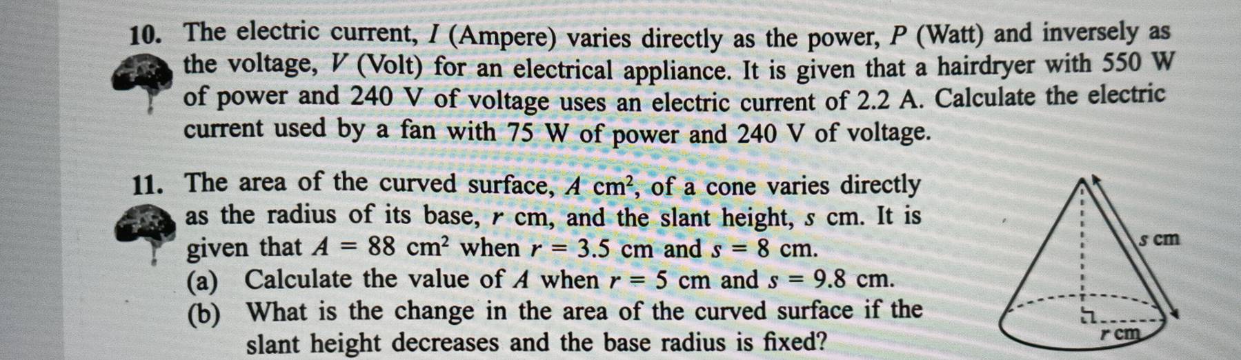 The electric current, / (Ampere) varies directly as the power, P (Watt) and inversely as 
the voltage, V (Volt) for an electrical appliance. It is given that a hairdryer with 550 W
of power and 240 V of voltage uses an electric current of 2.2 A. Calculate the electric 
current used by a fan with 75 W of power and 240 V of voltage. 
11. The area of the curved surface, Acm^2 , of a cone varies directly 
as the radius of its base, r cm, and the slant height, s cm. It is 
given that A=88cm^2 when r=3.5cm and s=8cm. 
(a) Calculate the value of A when r=5cm and s=9.8cm. 
(b) What is the change in the area of the curved surface if the 
slant height decreases and the base radius is fixed?