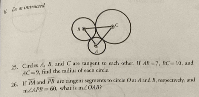 Do as instructed. 
25. Circles A, B, and C are tangent to each other. If AB=7, BC=10 , and
AC=9 , find the radius of each circle. 
26. If overline PA and overline PB are tangent segments to circle O at A and B, respectively, and
m∠ APB=60 , what is m∠ OAB