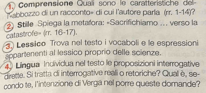 Comprensione Quali sono le caratteristiche del- 
T«abbozzo di un racconto» di cui l’autore parla (rr. 1-14)? 
2 Stile Spiega la metafora: «Sacrifichiamo …. verso la 
catastrofe» (rr. 16-17). 
3. Lessico Trova nel testo i vocaboli e le espressioni 
appartenenti al lessico proprio delle scienze. 
4. Lingua Individua nel testo le proposizioni interrogative 
dirette. Si tratta di interrogative reali o retoriche? Qual è, se- 
condo te, I’intenzione di Verga nel porre queste domande?