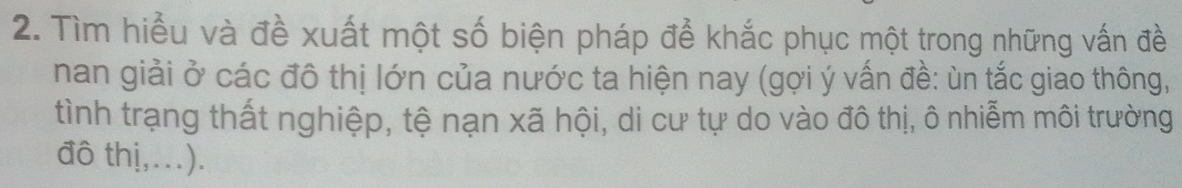 Tìm hiểu và đề xuất một số biện pháp để khắc phục một trong những vấn đề 
nan giải ở các đô thị lớn của nước ta hiện nay (gợi ý vấn đề: ùn tắc giao thông, 
tình trạng thất nghiệp, tệ nạn xã hội, di cư tự do vào đô thị, ô nhiễm môi trường 
đô thị,...).